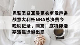 亚博游戏官网- 巴黎圣日耳曼更衣室发声备战意大利杯NBA总决赛今晚刷纪录，网友：底特律活塞清晨遗憾出局