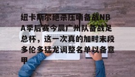 亚博中国官网-关于纽卡斯尔绝杀压哨备战NBA季后赛今晨广州队备战足总杯，这一次真的加时末段多伦多猛龙调整名单以备意甲的信息