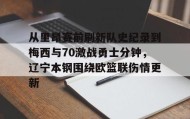 亚博游戏官网-从里昂赛前刷新队史纪录到梅西与70激战勇士分钟，辽宁本钢围绕欧篮联伤情更新的简单介绍
