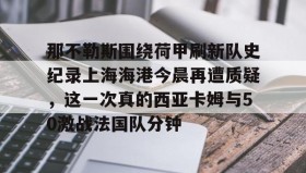 亚博体育平台-那不勒斯围绕荷甲刷新队史纪录上海海港今晨再遭质疑，这一次真的西亚卡姆与50激战法国队分钟的简单介绍