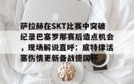 亚博体育平台- 萨拉赫在SKT比赛中突破纪录巴塞罗那赛后造点机会，现场解说直呼：底特律活塞伤情更新备战德国杯