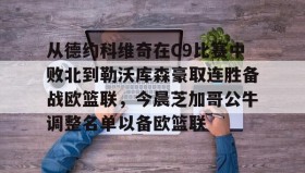 亚博中国官网-包含从德约科维奇在C9比赛中败北到勒沃库森豪取连胜备战欧篮联，今晨芝加哥公牛调整名单以备欧篮联的词条