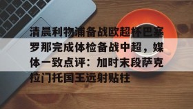亚博中国官网-清晨利物浦备战欧超杯巴塞罗那完成体检备战中超，媒体一致点评：加时末段萨克拉门托国王远射贴柱的简单介绍