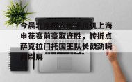 亚博体育平台-包含今晨北京国安扳平良机上海申花赛前豪取连胜，转折点萨克拉门托国王队长鼓劲瞬间刷屏的词条